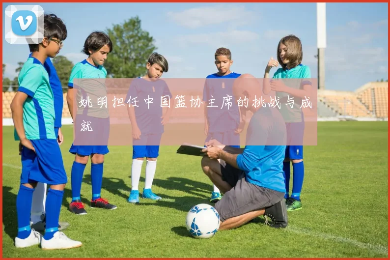 姚明担任中国篮协主席的挑战与成就