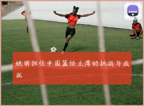 姚明担任中国篮协主席的挑战与成就