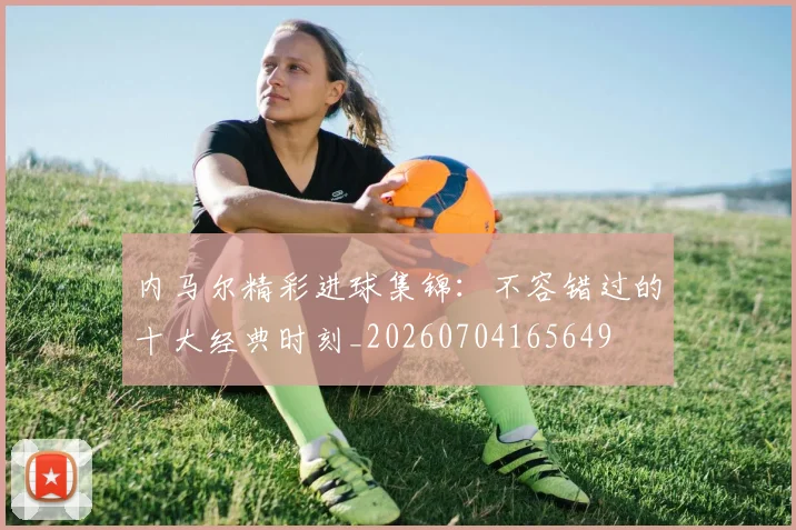 内马尔精彩进球集锦:不容错过的十大经典时刻_20260704165649