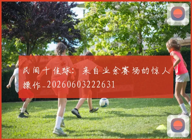 民间十佳球：来自业余赛场的惊人操作_20260603222631