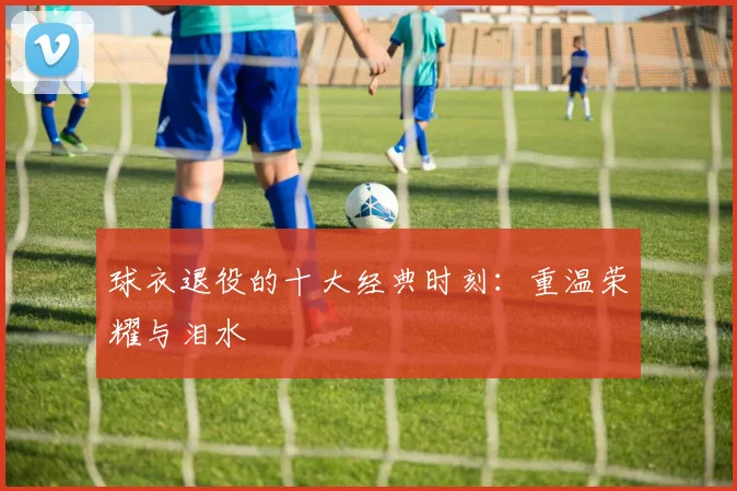 球衣退役的十大经典时刻：重温荣耀与泪水