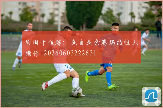 民间十佳球：来自业余赛场的惊人操作_20260603222631