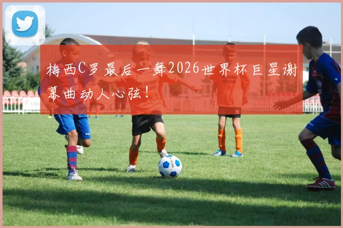 梅西C罗最后一舞2026世界杯巨星谢幕曲动人心弦!