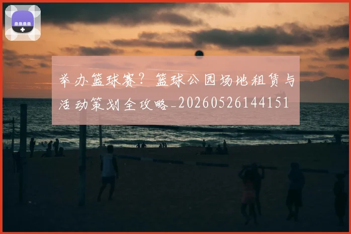 举办篮球赛?篮球公园场地租赁与活动策划全攻略_20260526144151