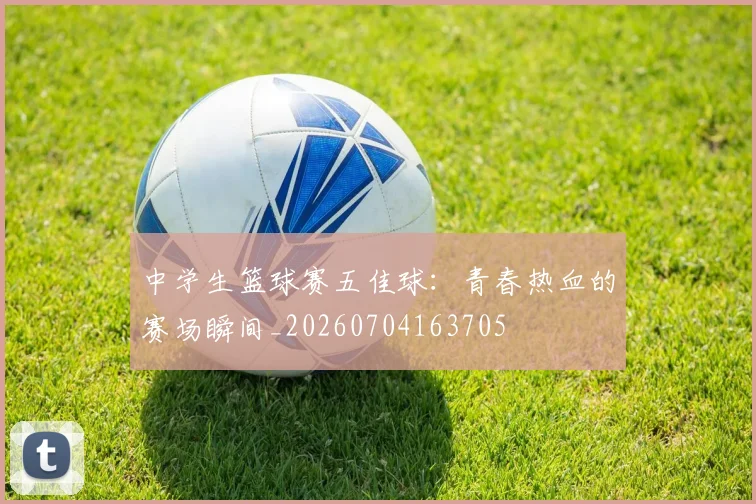 中学生篮球赛五佳球:青春热血的赛场瞬间_20260704163705