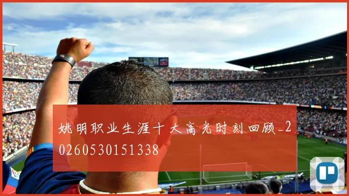 姚明职业生涯十大高光时刻回顾_20260530151338