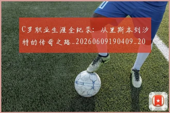 C罗职业生涯全纪录:从里斯本到沙特的传奇之路_20260609190409_20260701213931_20260712053017