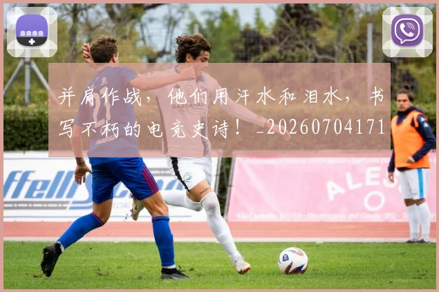 并肩作战，他们用汗水和泪水，书写不朽的电竞史诗！_20260704171819