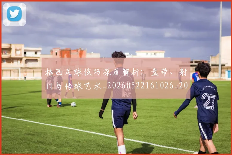 梅西足球技巧深度解析:盘带、射门与传球艺术_20260522161026_20260707145420_20260731182610