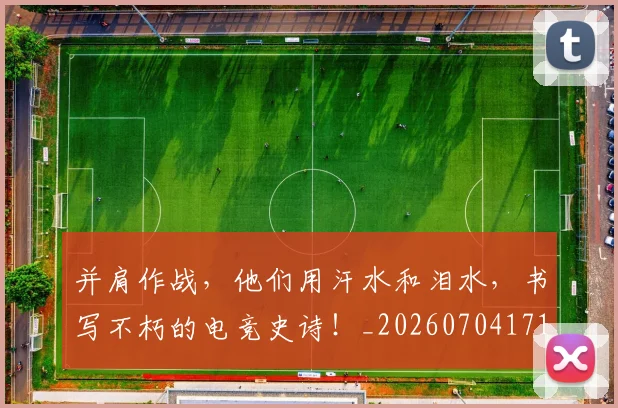并肩作战，他们用汗水和泪水，书写不朽的电竞史诗！_20260704171819