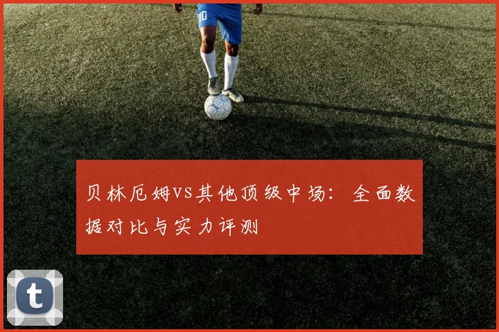 贝林厄姆vs其他顶级中场：全面数据对比与实力评测