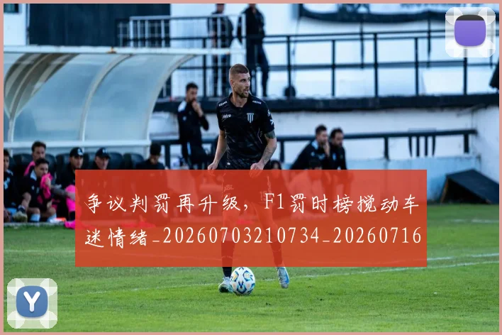 争议判罚再升级，F1罚时榜搅动车迷情绪_20260703210734_20260716192819
