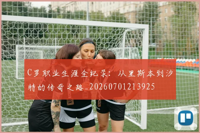 C罗职业生涯全纪录:从里斯本到沙特的传奇之路_20260701213925