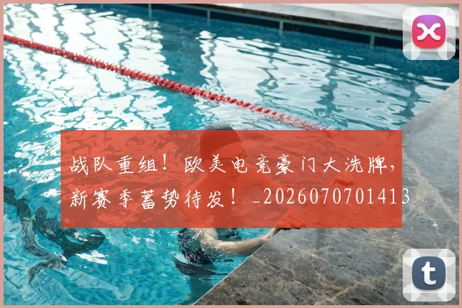 战队重组！欧美电竞豪门大洗牌，新赛季蓄势待发！_20260707014135_20260723182058