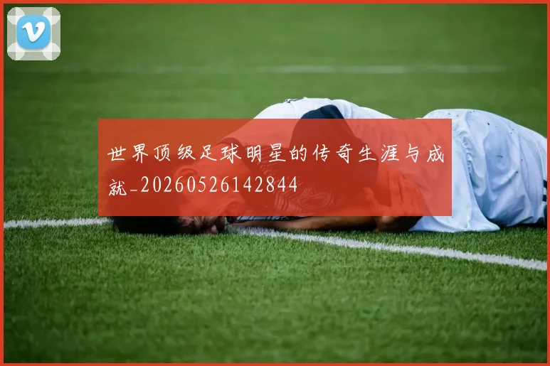 世界顶级足球明星的传奇生涯与成就_20260526142844