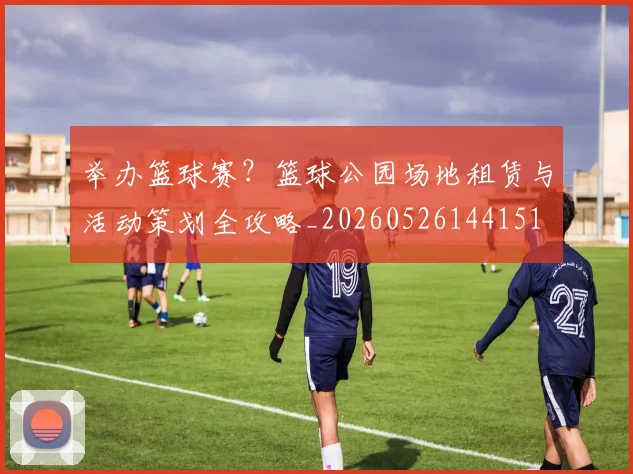 举办篮球赛?篮球公园场地租赁与活动策划全攻略_20260526144151