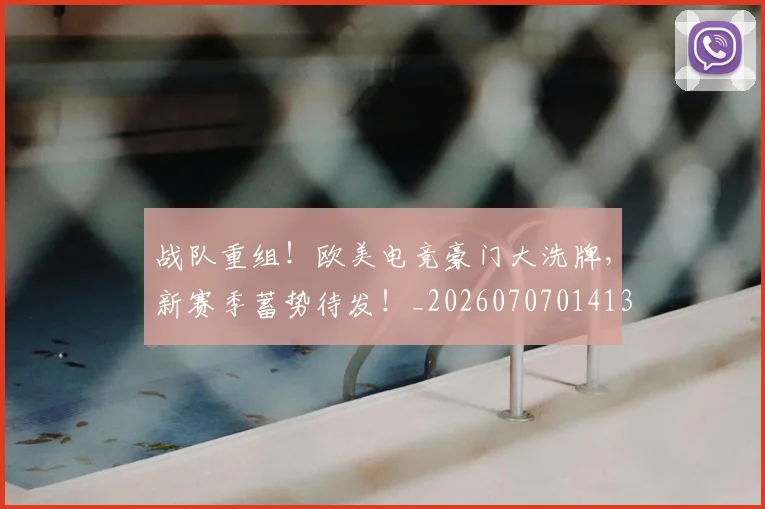 战队重组！欧美电竞豪门大洗牌，新赛季蓄势待发！_20260707014135_20260723182058