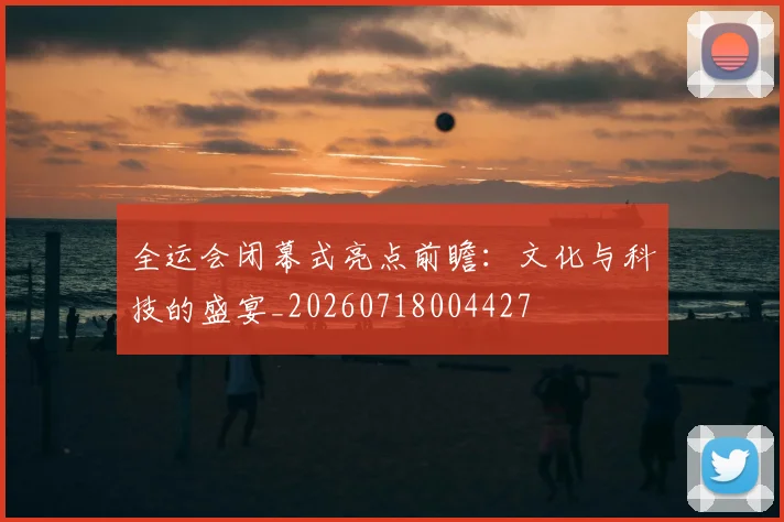 全运会闭幕式亮点前瞻：文化与科技的盛宴_20260718004427