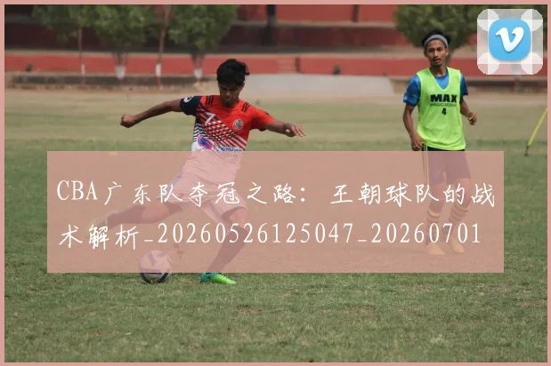 CBA广东队夺冠之路:王朝球队的战术解析_20260526125047_20260701210747