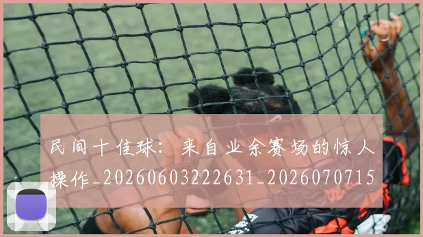 民间十佳球:来自业余赛场的惊人操作_20260603222631_20260707152911_20260801171003