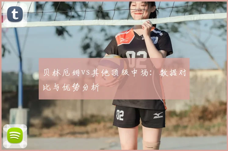 贝林厄姆vs其他顶级中场：数据对比与优势分析