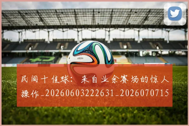 民间十佳球:来自业余赛场的惊人操作_20260603222631_20260707152911_20260801171003
