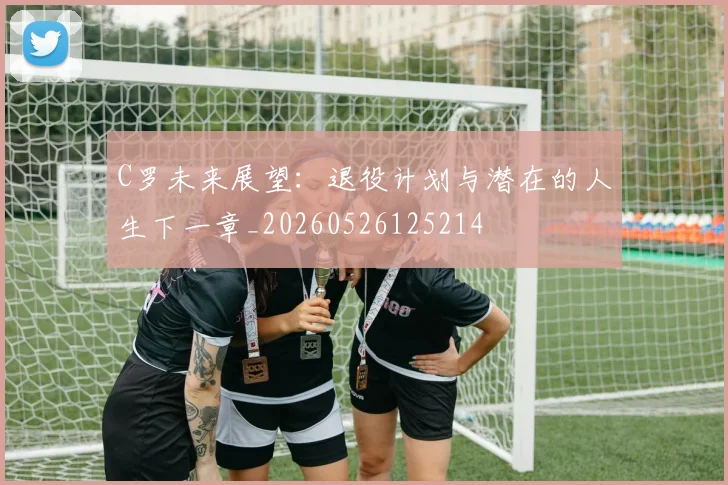 C罗未来展望：退役计划与潜在的人生下一章_20260526125214