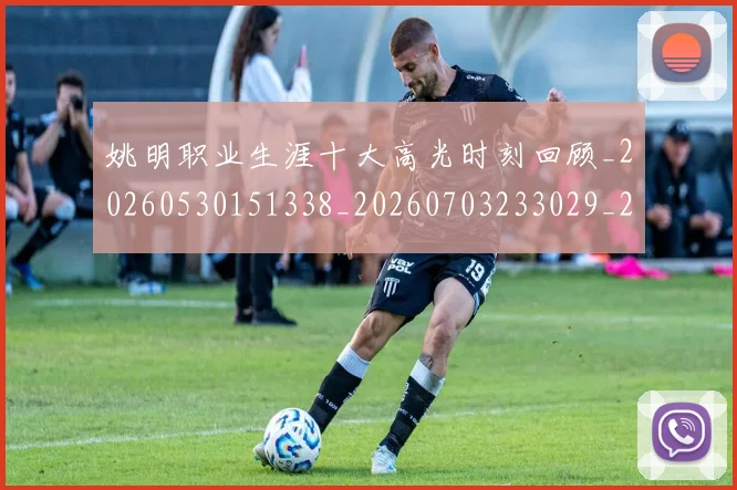 姚明职业生涯十大高光时刻回顾_20260530151338_20260703233029_20260720192348