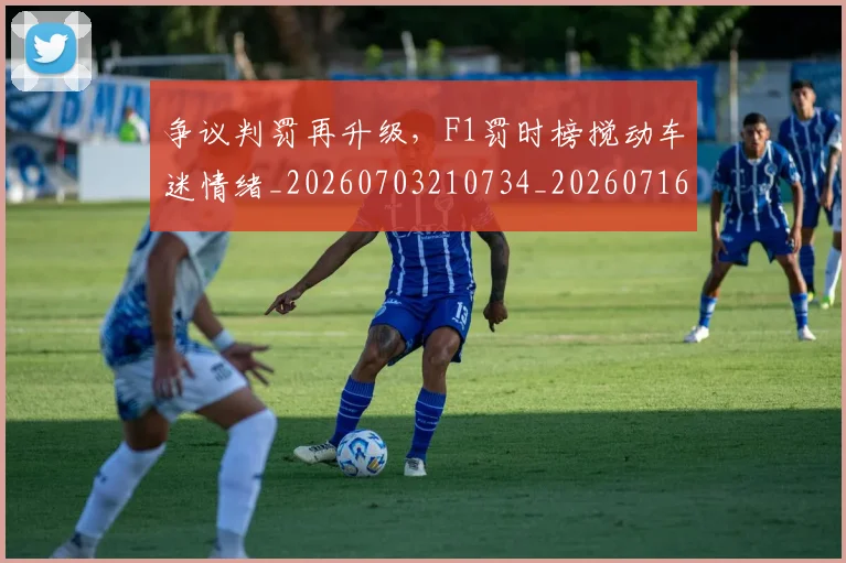 争议判罚再升级，F1罚时榜搅动车迷情绪_20260703210734_20260716192819
